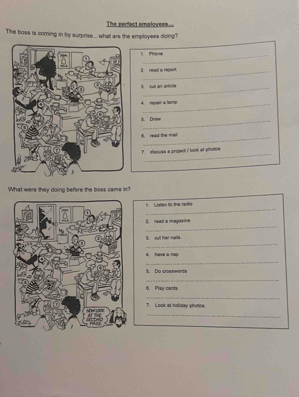 The perfect employees... 
The boss is coming in by surprise...what are the employees doing? 
1. Phone 
2 read a report 
3. cut an article 
4. repair a lamp 
5. Draw 
_ 
6. read the mail 
_ 
7. discuss a project / look at photos 
What were they doing before the boss came in? 
_ 
1. Listen to the radio 
_ 
2. read a magazine 
3. cut her nails 
_ 
4. have a nap 
_ 
5. Do crosswords 
_ 
6. Play cards 
_ 
7. Look at holiday photos 
_