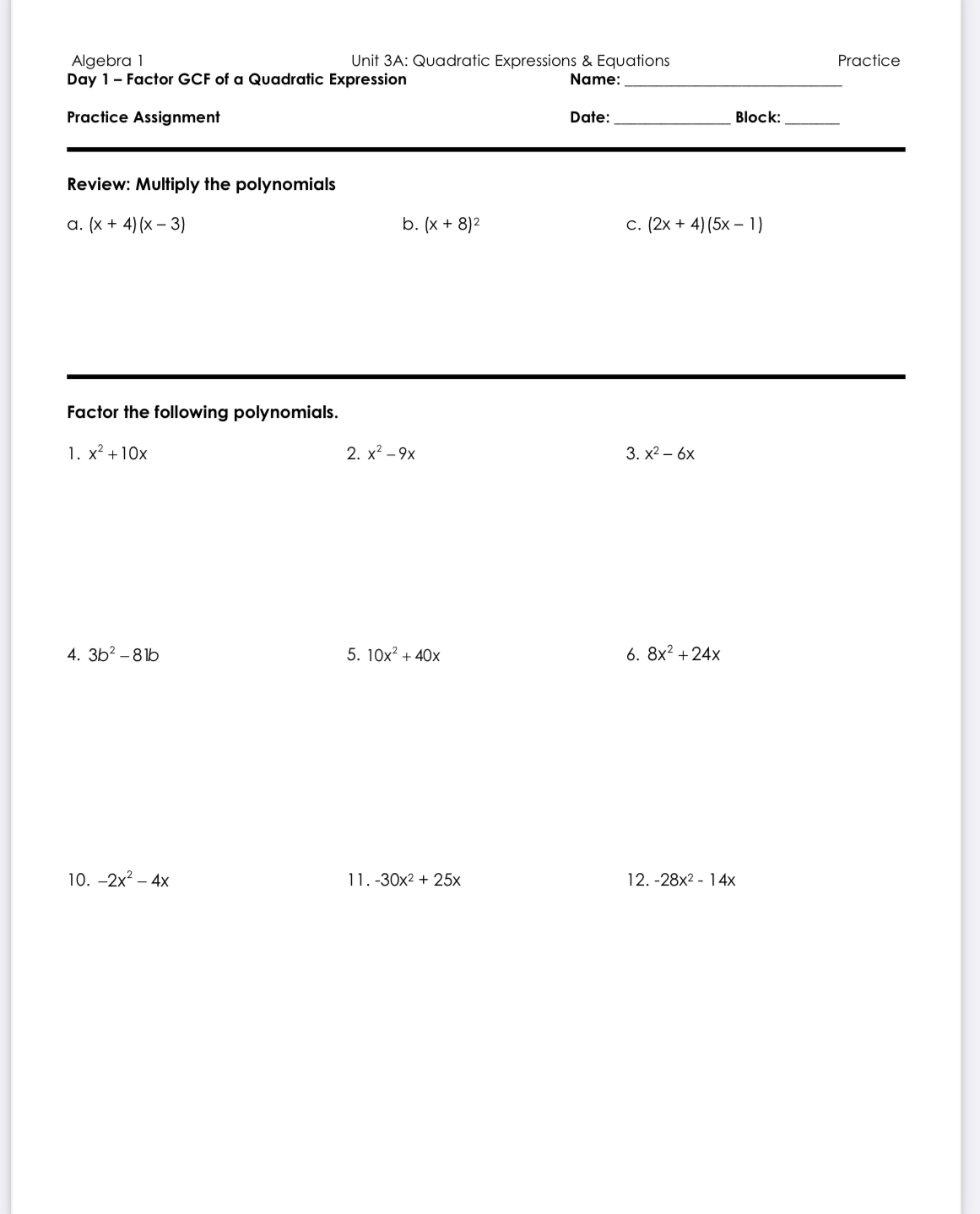 Algebra 1 Unit 3A: Quadratic Expressions & Equations Practice 
Day 1 - Factor GCF of a Quadratic Expression Name:_ 
Practice Assignment Date:_ Block:_ 
Review: Multiply the polynomials 
a. (x+4)(x-3) b. (x+8)^2 C. (2x+4)(5x-1)
Factor the following polynomials. 
1. x^2+10x 2. x^2-9x 3. x^2-6x
4. 3b^2-81b 5. 10x^2+40x 6. 8x^2+24x
10. -2x^2-4x 11. -30x^2+25x 12. -28x^2-14x