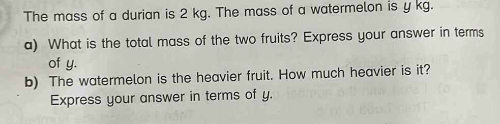 The mass of a durian is 2 kg. The mass of a watermelon is y kg. 
a) What is the total mass of the two fruits? Express your answer in terms 
of y. 
b) The watermelon is the heavier fruit. How much heavier is it? 
Express your answer in terms of y.