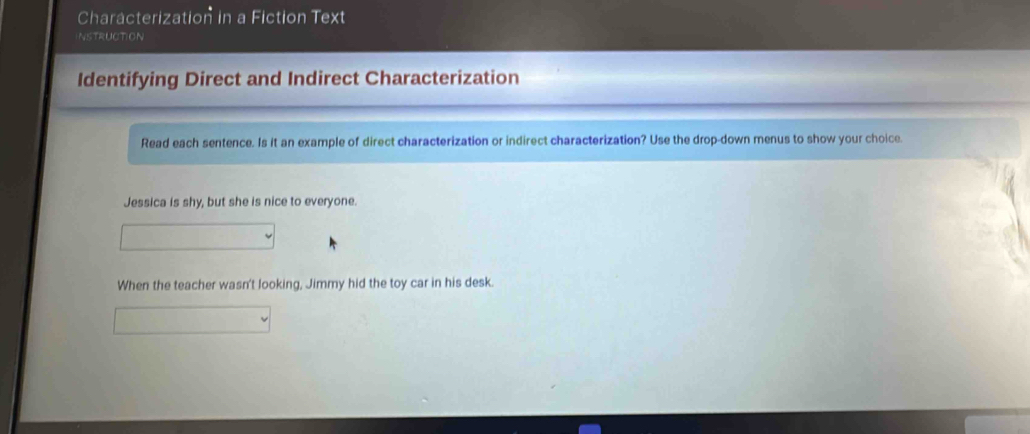 Characterization in a Fiction Text 
NSTRUCTION 
Identifying Direct and Indirect Characterization 
Read each sentence. Is it an example of direct characterization or indirect characterization? Use the drop-down menus to show your choice. 
Jessica is shy, but she is nice to everyone. 
When the teacher wasn't looking, Jimmy hid the toy car in his desk.