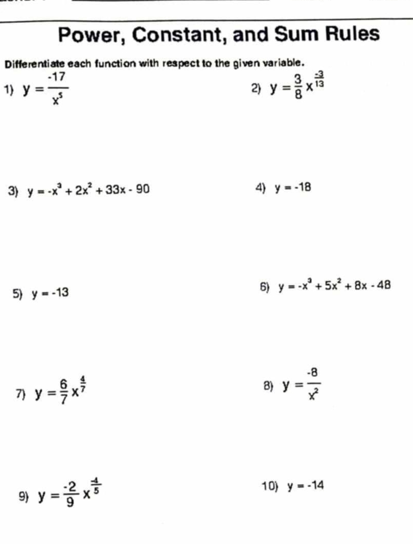 Power, Constant, and Sum Rules 
Differentiate each function with respect to the given variable. 
1) y= (-17)/x^5  y= 3/8 x^(frac -3)13
2) 
3) y=-x^3+2x^2+33x-90 4) y=-18
5) y=-13
6) y=-x^3+5x^2+8x-48
7) y= 6/7 x^(frac 4)7
8) y= (-8)/x^2 
9 y= (-2)/9 x^(frac -4)5
10 y=-14