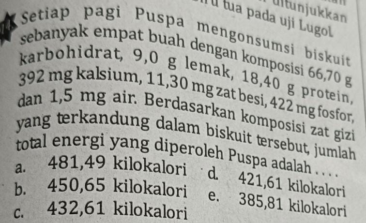 ultunjukkan
Íl tua pada uji Lugol
Setiap pagi Puspa mengonsumsi biskuit
sebanyak empat buah dengan komposisi 66,70 g
karbohidrat, 9,0 g lemak, 18, 40 g protein,
392 mg kalsium, 11,30 mg zat besi, 422 mg fosfor,
dan 1,5 mg air. Berdasarkan komposisi zat gizi
yang terk andung dalam biskuit tersebut, jumlah
total energi yang diperoleh Puspa adalah . . . .
a. 481,49 kilokalori d. 421,61 kilokalori
b. 450,65 kilokalori e. 385,81 kilokalori
c. 432,61 kilokalori