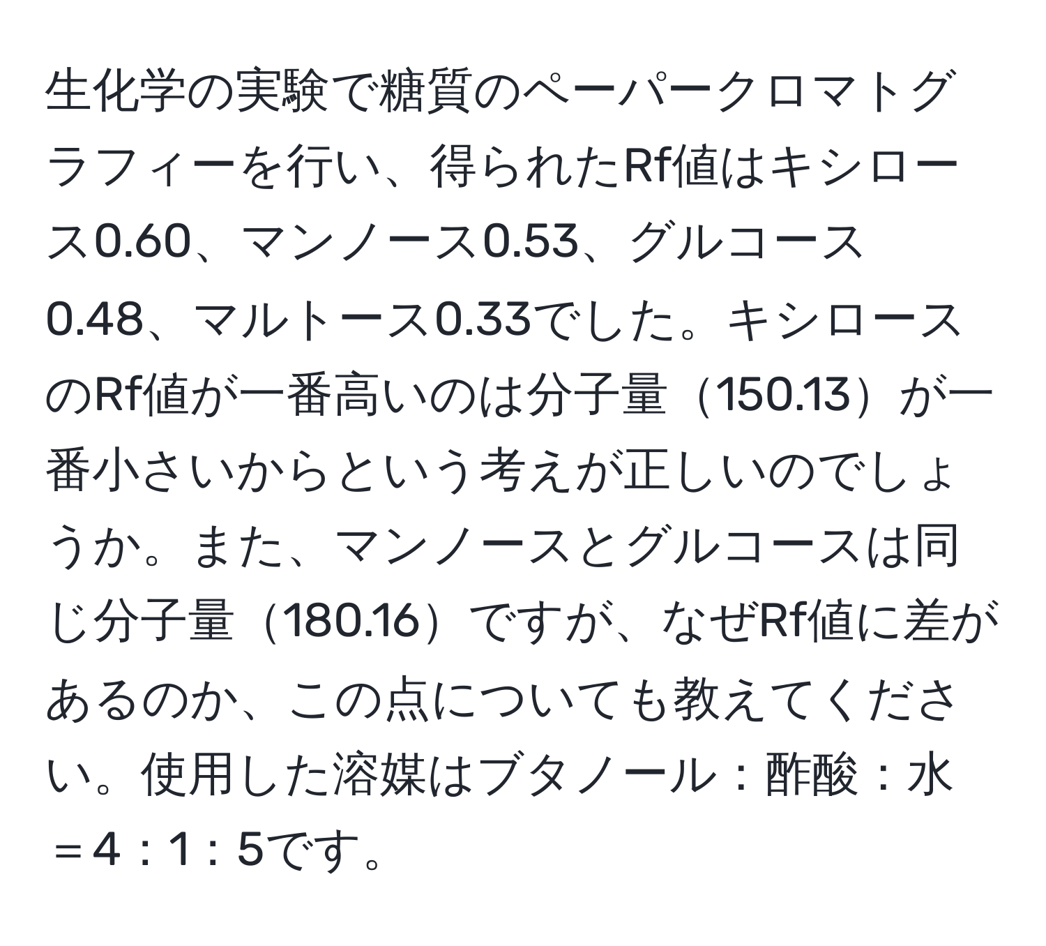 生化学の実験で糖質のペーパークロマトグラフィーを行い、得られたRf値はキシロース0.60、マンノース0.53、グルコース0.48、マルトース0.33でした。キシロースのRf値が一番高いのは分子量150.13が一番小さいからという考えが正しいのでしょうか。また、マンノースとグルコースは同じ分子量180.16ですが、なぜRf値に差があるのか、この点についても教えてください。使用した溶媒はブタノール：酢酸：水＝4：1：5です。
