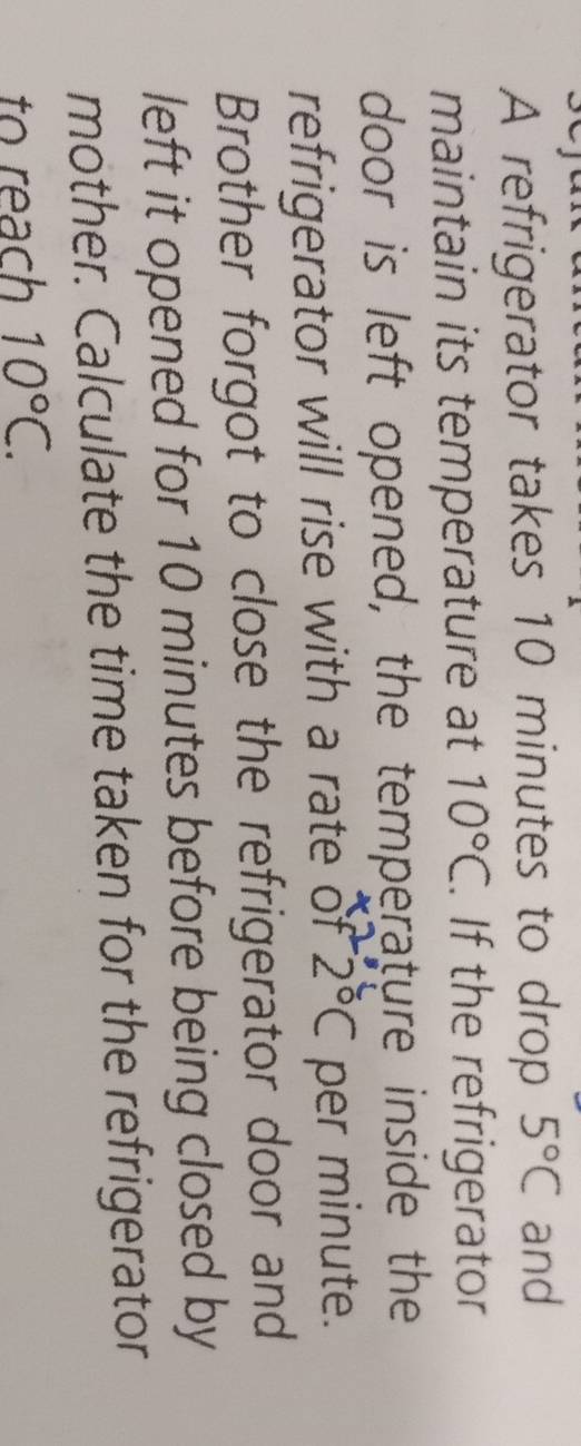 A refrigerator takes 10 minutes to drop 5°C and 
maintain its temperature at 10°C. If the refrigerator 
door is left opened, the temperature inside the 
refrigerator will rise with a rate of 2°C per minute. 
Brother forgot to close the refrigerator door and 
left it opened for 10 minutes before being closed by 
mother. Calculate the time taken for the refrigerator 
to reach 10°C.