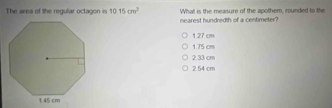 The area of the regular octagon is 10.15cm^2. What is the measure of the apothem, rounded to the
nearest hundredth of a centimeter?
1.27 cm
1.75 cm
2.33 cm
2.54 cm