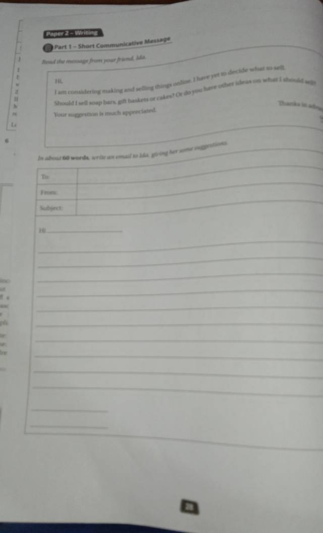 Paper 2 - Writing 
Part 1 - Short Communicative Message 
Read she message from your friend, Ida. 
1 
H 
2 
I am consldering making and selling things onlise. I have yet to decide what as well 
Should I sell soup bars, gift baskets or cakes? Or do you have other ideas on what I should w 
I 
Thanka lss adma 
n Your suggestion is much appreciated. 
Lá 
6 
_ 
In about 60 words, write an email to Ida, giving her some suggestions, 
_ 
To: 
_ 
Frm: 
_ 
Subject: 
_H 
_ 
_ 
ano 
_ 
f s 
_ 
_ 
ph 
_ 
r 
a 
_ 
fo 
_ 
_ 
_ 
_ 
_