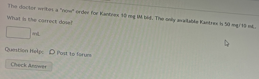 The doctor writes a "now" order for Kantrex 10 mg IM bid. The only available Kantrex is 50 mg/10 mL. 
What is the correct dose?
□ mL
Question Help: Post to forum 
Check Answer