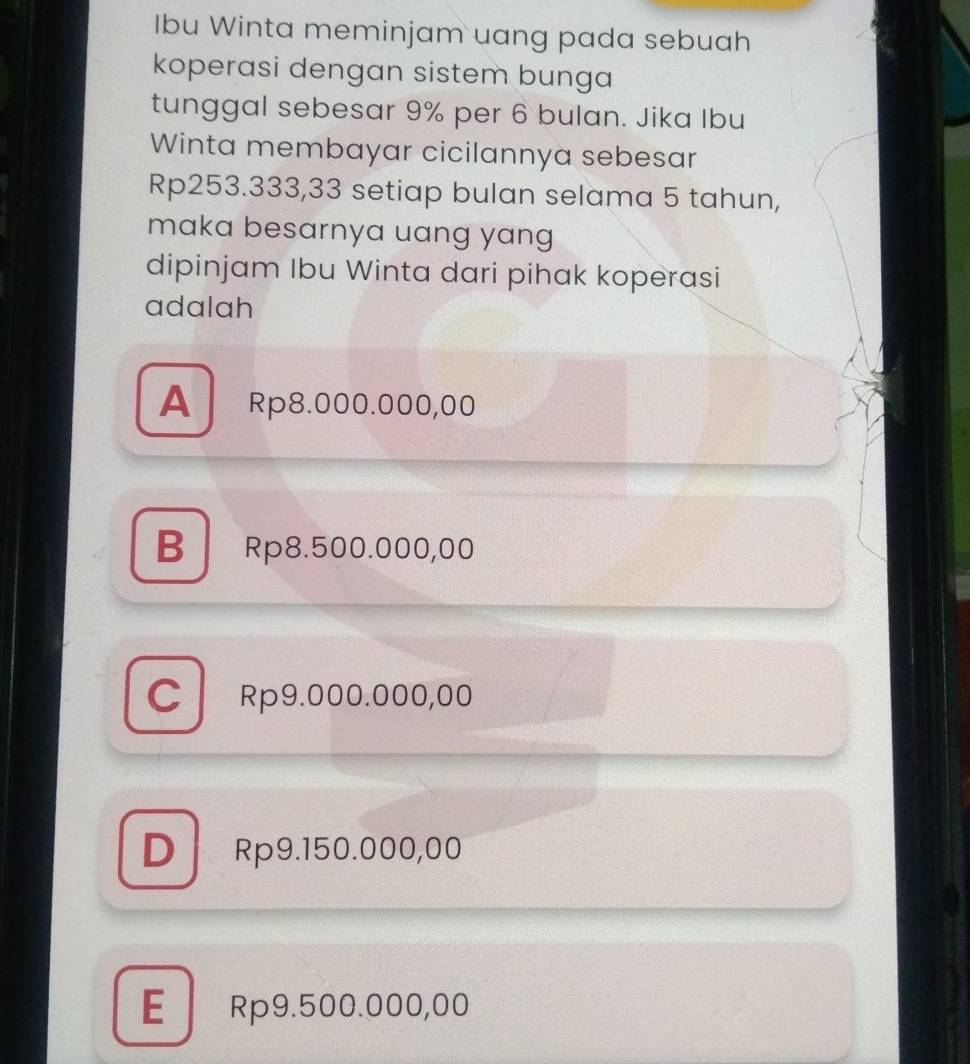 Ibu Winta meminjam uang pada sebuah
koperasi dengan sistem bunga
tunggal sebesar 9% per 6 bulan. Jika Ibu
Winta membayar cicilannya sebesar
Rp253.333,33 setiap bulan selama 5 tahun,
maka besarnya uang yang
dipinjam Ibu Winta dari pihak koperasi
adalah
A Rp8.000.000,00
B Rp8.500.000,00
CRp9.000.000,00
D Rp9.150.000,00
E Rp9.500.000,00