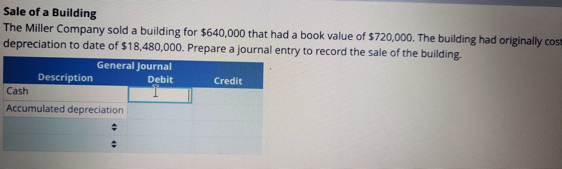 Sale of a Building 
The Miller Company sold a building for $640,000 that had a book value of $720,000. The building had originally cost 
depreciation to date of $18,480,000. Prepare a journal entry to record the sale of the building.