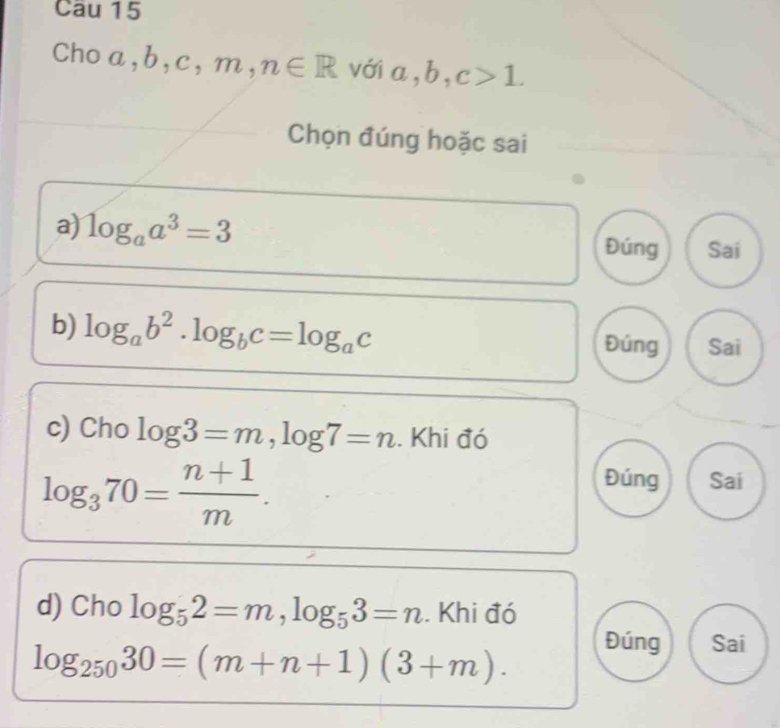 Cau 15 
Cho a ,b,c,m,n∈ R với a, b, c>1. 
Chọn đúng hoặc sai 
a) log _aa^3=3 Đúng Sai 
b) log _ab^2. log _bc=log _ac Đúng Sai 
c) Cho log 3=m, log 7=n. Khi đó
log _370= (n+1)/m . 
Đúng Sai 
d) Cho log _52=m, log _53=n. Khi đó
log _25030=(m+n+1)(3+m). 
Đúng Sai