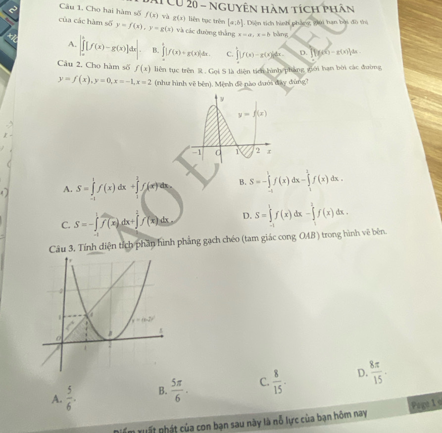 CU 20 - nguyÊn hàm tích phân
2 Câu 1. Cho hai hàm số f(x) và g(x) liên tục trên [a;b]. Diện tích hình phẳng giới hạn bởi đồ thị
của các hàm số y=f(x),y=g(x) và các đường thẳng x=a,x=b bằng
A. |∈tlimits _a^(b[f(x)-g(x)]dx|. B. ∈tlimits _a^b|f(x)+g(x)|dx. C. ∈t |f(x)-g(x)|dx. D. [f(x)-g(x)]dx.
Câu 2. Cho hàm số f(x) liên tục trên R . Gọi S là diện tích hình pháng giới hạn bởi các đường
y=f(x),y=0,x=-1,x=2 (như hình vẽ bên). Mệnh đề nào dưới đây đúng?
D
A. S=∈tlimits _(-1)^1f(x)dx+∈tlimits _1^2f(x)dx.
B. S=-∈tlimits _(-1)^1f(x)dx-∈tlimits _1^2f(x)dx.
C. S=-∈tlimits _(-1)^1f(x)dx+∈tlimits _1^2f(x)dx.
D. S=∈tlimits _(-1)^1f(x)dx-∈tlimits _1^2f(x)dx.
Câu 3. Tính diện tích phần hình phẳng gạch chéo (tam giác cong OAB) trong hình vẽ bên.
C. frac 8)15.
D.  8π /15 .
A.  5/6 .
B.  5π /6 .
Page 1 e
Em xuất nhát của con bạn sau này là nỗ lực của bạn hôm nay