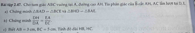 Bài tập 2.47. Cho tam giác ABC vuông tại A, đường cao AH. Tia phân giác của widehat D : cất AH, AC lần lượt tại D, E. 
a) Chứng minh △ BAD∽ △ BCE và △ BHD∽ △ BAE. 
b) Chứng minh  DH/DA = EA/EC . 
c) Biết AB=3cm, BC=5cm. Tính độ dài HB, HC.