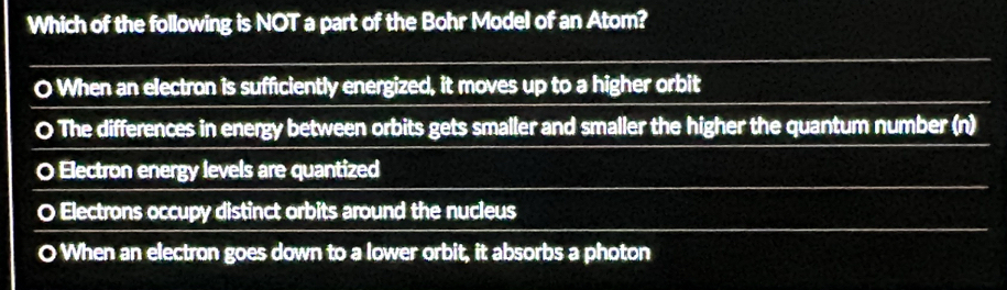 Which of the following is NOT a part of the Bohr Model of an Atom?
O When an electron is sufficiently energized, it moves up to a higher orbit
O The differences in energy between orbits gets smaller and smaller the higher the quantum number (n)
O Electron energy levels are quantized
O Electrons occupy distinct orbits around the nucleus
O When an electron goes down to a lower orbit, it absorbs a photon