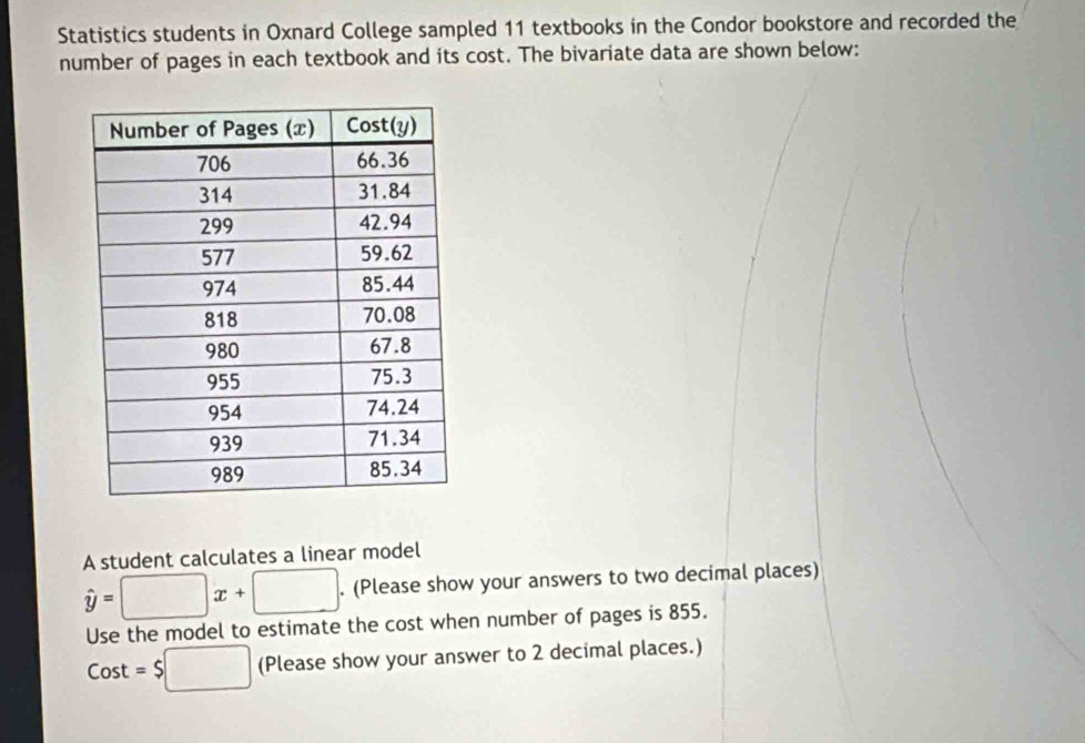 Statistics students in Oxnard College sampled 11 textbooks in the Condor bookstore and recorded the 
number of pages in each textbook and its cost. The bivariate data are shown below: 
A student calculates a linear model
hat y=□ x+□. (Please show your answers to two decimal places) 
Use the model to estimate the cost when number of pages is 855.
Cost=$□ (Please show your answer to 2 decimal places.)