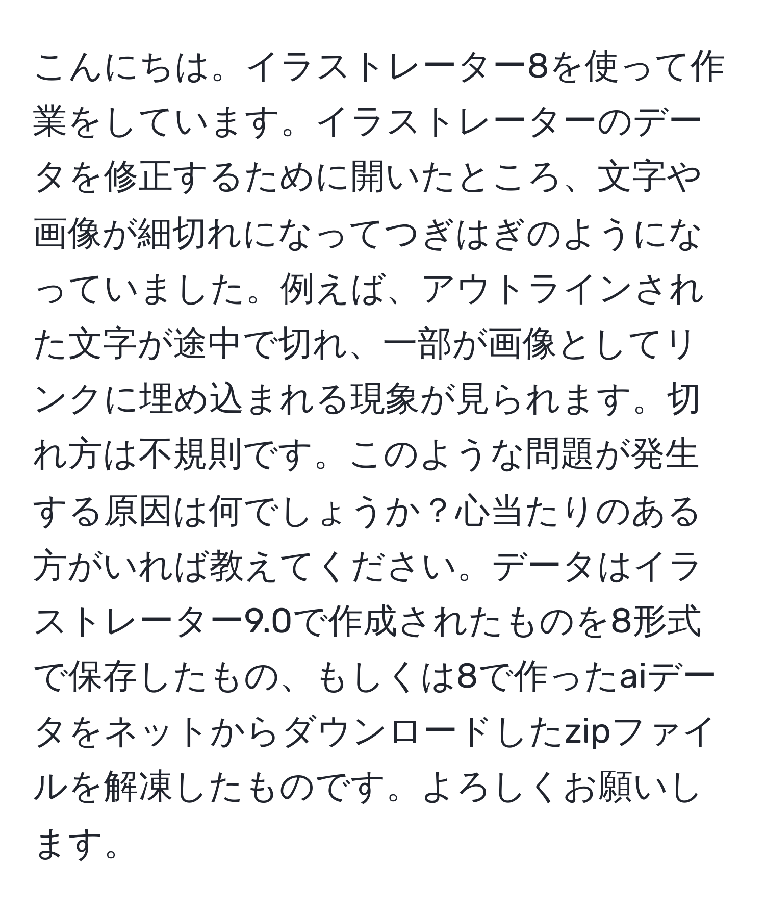 こんにちは。イラストレーター8を使って作業をしています。イラストレーターのデータを修正するために開いたところ、文字や画像が細切れになってつぎはぎのようになっていました。例えば、アウトラインされた文字が途中で切れ、一部が画像としてリンクに埋め込まれる現象が見られます。切れ方は不規則です。このような問題が発生する原因は何でしょうか？心当たりのある方がいれば教えてください。データはイラストレーター9.0で作成されたものを8形式で保存したもの、もしくは8で作ったaiデータをネットからダウンロードしたzipファイルを解凍したものです。よろしくお願いします。