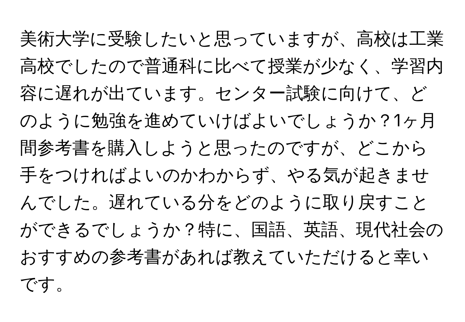 美術大学に受験したいと思っていますが、高校は工業高校でしたので普通科に比べて授業が少なく、学習内容に遅れが出ています。センター試験に向けて、どのように勉強を進めていけばよいでしょうか？1ヶ月間参考書を購入しようと思ったのですが、どこから手をつければよいのかわからず、やる気が起きませんでした。遅れている分をどのように取り戻すことができるでしょうか？特に、国語、英語、現代社会のおすすめの参考書があれば教えていただけると幸いです。