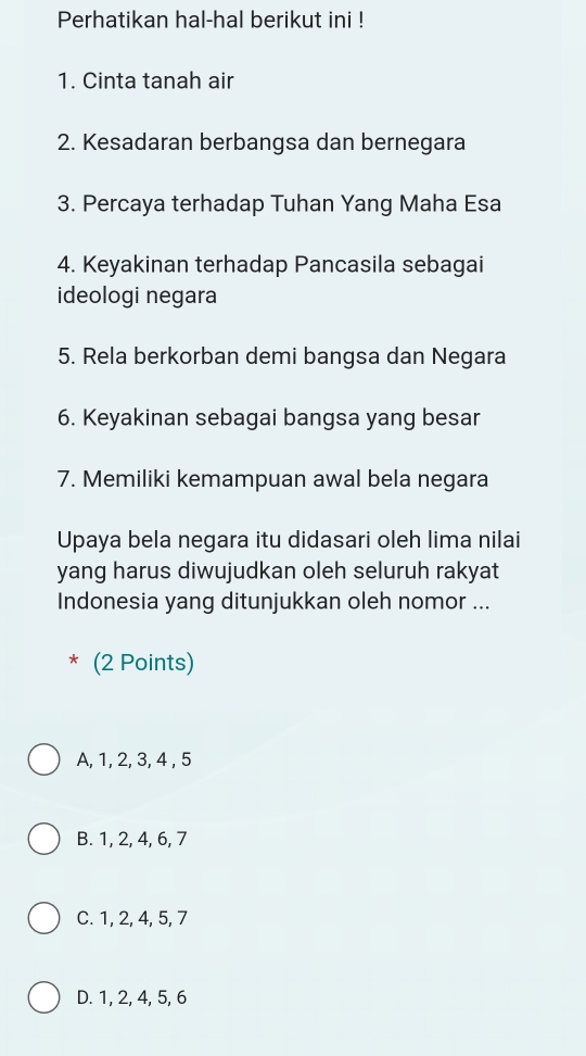 Perhatikan hal-hal berikut ini !
1. Cinta tanah air
2. Kesadaran berbangsa dan bernegara
3. Percaya terhadap Tuhan Yang Maha Esa
4. Keyakinan terhadap Pancasila sebagai
ideologi negara
5. Rela berkorban demi bangsa dan Negara
6. Keyakinan sebagai bangsa yang besar
7. Memiliki kemampuan awal bela negara
Upaya bela negara itu didasari oleh lima nilai
yang harus diwujudkan oleh seluruh rakyat
Indonesia yang ditunjukkan oleh nomor ...
* (2 Points)
A, 1, 2, 3, 4 , 5
B. 1, 2, 4, 6, 7
C. 1, 2, 4, 5, 7
D. 1, 2, 4, 5, 6