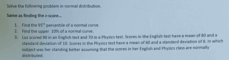 Solve the following problem in normal distribution. 
Same as finding the z-score... 
1. Find the 95^(th) percentile of a normal curve. 
2. Find the upper 10% of a normal curve. 
3. Luz scored 90 in an English test and 70 in a Physics test. Scores in the English test have a mean of 80 and a 
standard deviation of 10. Scores in the Physics test have a mean of 60 and a standard deviation of 8. In which 
subject was her standing better assuming that the scores in her English and Physics class are normally 
distributed.