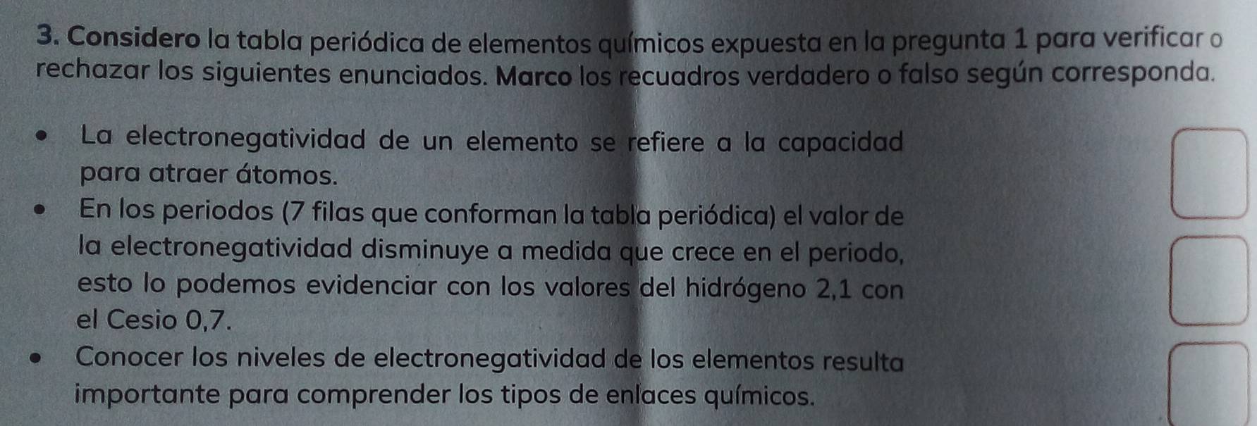 Considero la tabla periódica de elementos químicos expuesta en la pregunta 1 para verificar o 
rechazar los siguientes enunciados. Marco los recuadros verdadero o falso según corresponda. 
La electronegatividad de un elemento se refiere a la capacidad 
para atraer átomos. 
En los periodos (7 filas que conforman la tabla periódica) el valor de 
la electronegatividad disminuye a medida que crece en el periodo, 
esto lo podemos evidenciar con los valores del hidrógeno 2, 1 con 
el Cesio 0,7. 
Conocer los niveles de electronegatividad de los elementos resulta 
importante para comprender los tipos de enlaces químicos.