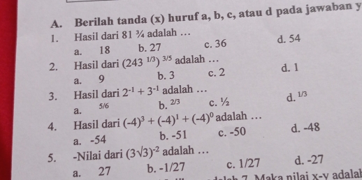 Berilah tanda (x) huruf a, b, c, atau d pada jawaban y
1. Hasil dari 81 ¾ adalah …
a. 18 b. 27 c. 36 d. 54
2. Hasil dari (243^(1/3))^3/5 adalah …
a. 9 c. 2 d. 1
b. 3
3. Hasil dari 2^(-1)+3^(-1) adalah …
a. 5/6 b. _ 5 1 c. ½
d. 1/3
4. Hasil dari (-4)^3+(-4)^1+(-4)^0 adalah …
a. -54 b. -51 c. -50 d. -48
5. -Nilai dari (3sqrt(3))^-2 adalah …
a. 27 b. -1/27 c. 1/27 d. -27
h 7. Maka nilai x-v adalal