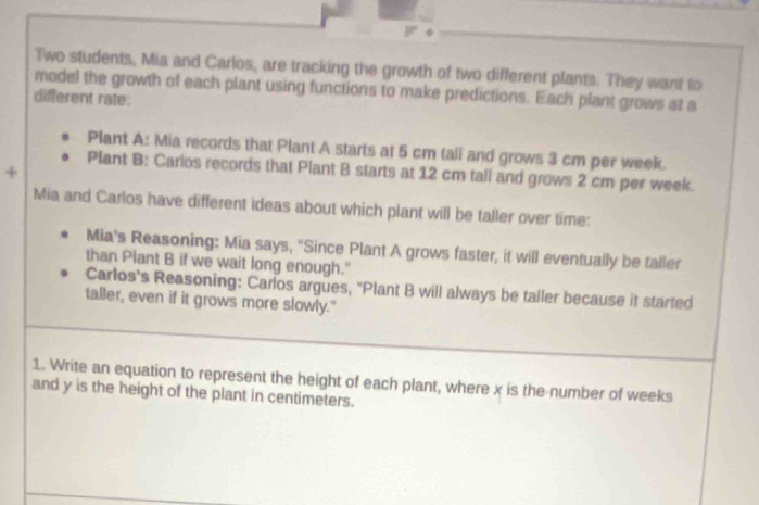 Two students, Mia and Carlos, are tracking the growth of two different plants. They want to 
model the growth of each plant using functions to make predictions. Each plant grows at a 
different rate: 
Plant A: Mia records that Plant A starts at 5 cm tall and grows 3 cm per week. 
Plant B: Carlos records that Plant B starts at 12 cm tall and grows 2 cm per week. 
Mia and Carlos have different ideas about which plant will be taller over time: 
Mia's Reasoning: Mia says, "Since Plant A grows faster, it will eventually be taller 
than Plant B if we wait long enough." 
Carlos's Reasoning: Carlos argues, "Plant B will always be taller because it started 
taller, even if it grows more slowly." 
1. Write an equation to represent the height of each plant, where x is the number of weeks
and y is the height of the plant in centimeters.