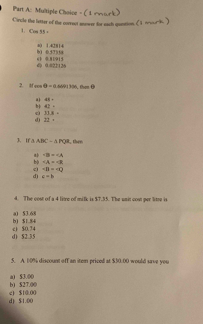 Circle the letter of the correct answer for each question.
1. Cos 55 。
a) 1.42814
b) 0.57358
c) 0.81915
d) 0.022126
2. If cos θ =0.6691306 , thenθ
a) 48°
b) 42°
c) 33.8circ
d) 22°
3. If △ ABCsim △ PQR , then
a) ∠ B=∠ A
b) ∠ A=∠ R
c) ∠ B=∠ Q
d) c=b
4. The cost of a 4 litre of milk is $7.35. The unit cost per litre is
a) $3.68
b) $1.84
c) $0.74
d) $2.35
5. A 10% discount off an item priced at $30.00 would save you
a) $3.00
b) $27.00
c) $10.00
d) $1.00