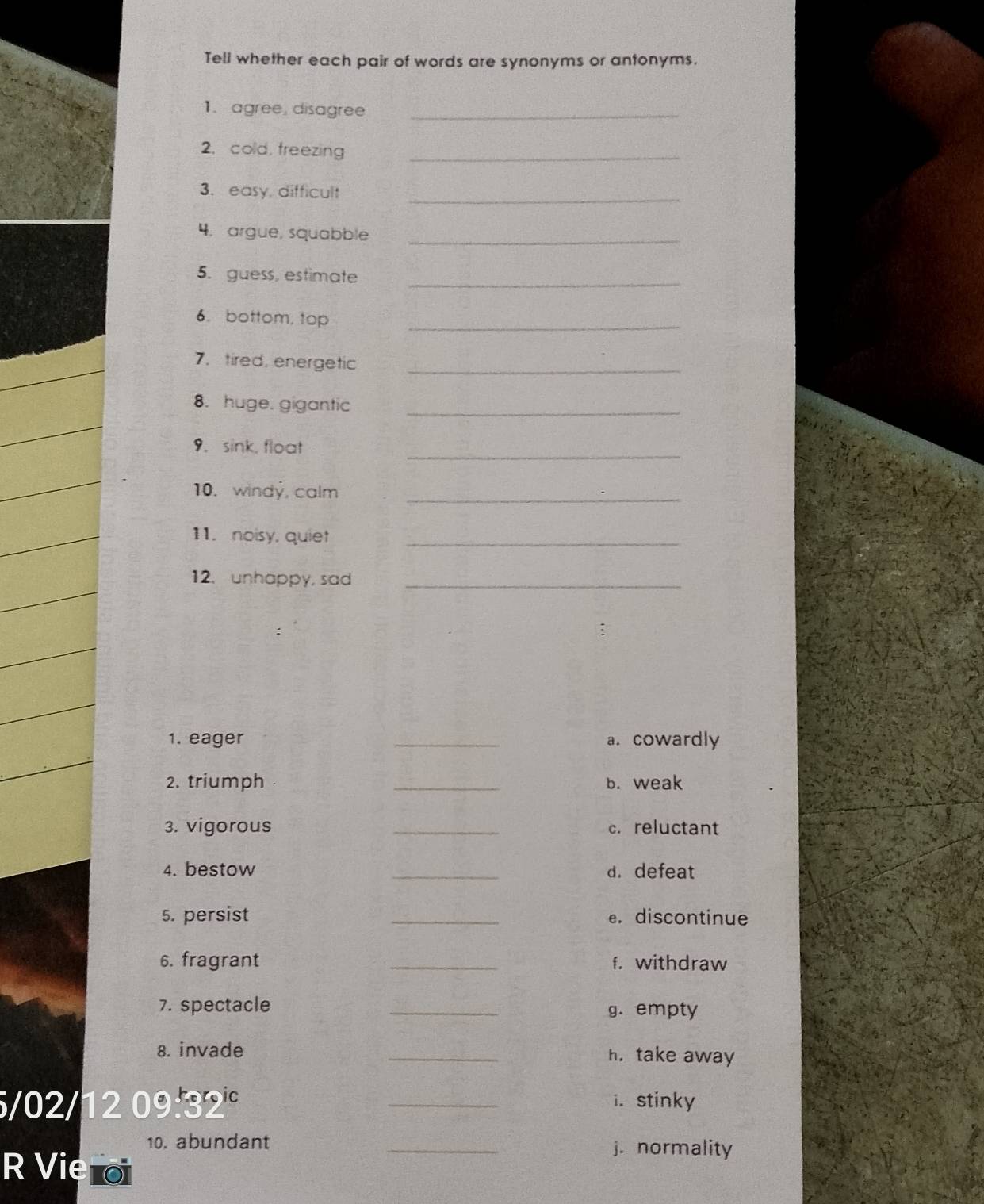 Tell whether each pair of words are synonyms or antonyms. 
1. agree, disagree_ 
2. cold, freezing_ 
3. easy, difficult_ 
4. argue, squabble_ 
_ 
5. guess, estimate 
6. bottom, top_ 
7. tired, energetic_ 
8. huge. gigantic_ 
_ 
9. sink, float 
10. windy, calm 
_ 
11. noisy, quiet_ 
12. unhappy, sad_ 
1. eager _a. cowardly 
2. triumph _b. weak 
3. vigorous _c. reluctant 
4. bestow _d. defeat 
5. persist _e. discontinue 
6. fragrant _f. withdraw 
7. spectacle _g. empty 
8. invade _h. take away
5/02/12 09:32° _i. stinky 
10. abundant _j. normality 
R Vie o