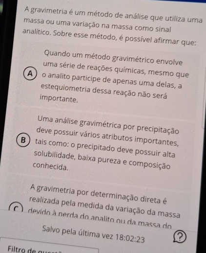 A gravimetria é um método de análise que utiliza uma
massa ou uma variação na massa como sinal
analítico. Sobre esse método, é possível afirmar que:
Quando um método gravimétrico envolve
uma série de reações químicas, mesmo que
A o analito participe de apenas uma delas, a
estequiometria dessa reação não será
importante.
Uma análise gravimétrica por precipitação
deve possuir vários atributos importantes,
B  tais como: o precipitado deve possuir alta
solubilidade, baixa pureza e composição
conhecida.
A gravimetria por determinação direta é
realizada pela medida da variação da massa
devido à perda do analito ou da massa do
Salvo pela última vez 18:02:23 a