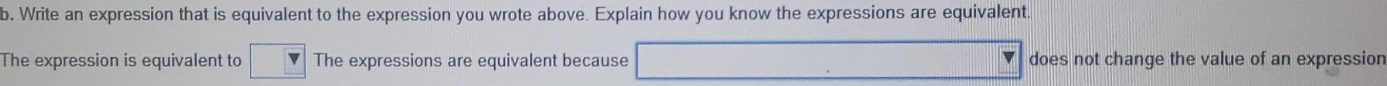 Write an expression that is equivalent to the expression you wrote above. Explain how you know the expressions are equivalent 
The expression is equivalent to The expressions are equivalent because does not change the value of an expression