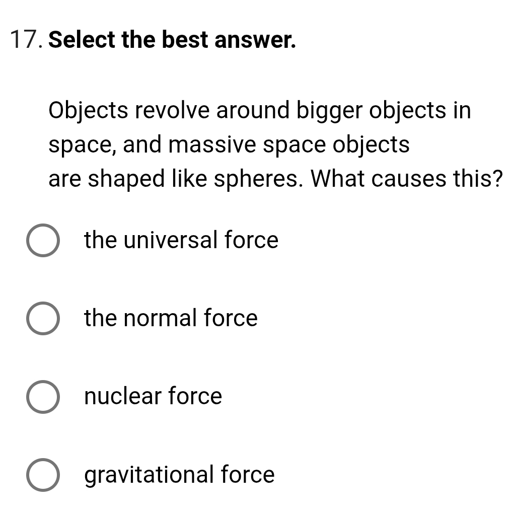 Select the best answer.
Objects revolve around bigger objects in
space, and massive space objects
are shaped like spheres. What causes this?
the universal force
the normal force
nuclear force
gravitational force