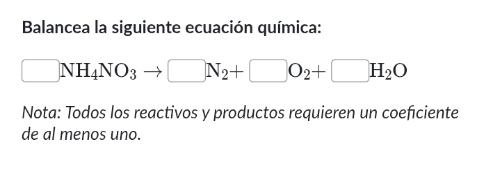 Balancea la siguiente ecuación química:
□ NH_4NO_3to □ N_2+□ O_2+□ H_2O
Nota: Todos los reactivos y productos requieren un coeficiente 
de al menos uno.