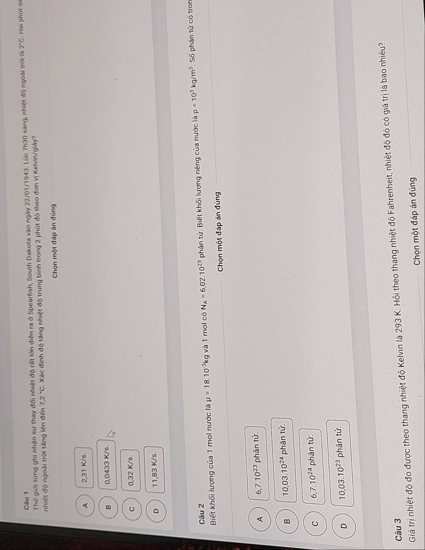 Thế giới từng ghi nhận sự thay đổi nhiệt độ rất lớn diễn ra ở Spearfish, South Dakota vào ngày 22/01/1943. Lúc 7h30 sáng, nhiệt độ ngoài trời là 2°C Hai phút sa
nhiệt độ ngoài trời tăng lên đến 7.2°C. Xác định độ tăng nhiệt độ trung bình trong 2 phút đó theo đơn vị Kelvin/giây?
Chọn một đáp án đúng
A 2,31 K/s.
B 0,0433 K/s.
C 0,32 K/s.
D 11,83 K/s.
Câu 2
Biết khối lượng của 1 mol nước là mu =18.10^(-3)kg và 1 mol có N_A=6,02.10^(23) phân tứ. Biết khối lượng riêng của nước là rho =10^3kg/m^3 _Số phân tử có tron
Chọn một đáp án đúng
A 6, 7.10^(23) phân tứ.
B 10,03.10^(24) phân tử.
C 6, 7.10^(24) phân tử.
D 10,03.10^(23) phân tử.
Giá trị nhiệt độ đo được theo thang nhiệt độ Kelvin là 293 K. Hỏi theo thang nhiệt độ Fahrenheit, nhiệt độ đó có giá trị là bao nhiêu?
Câu 3
_Chọn một đáp án đúng