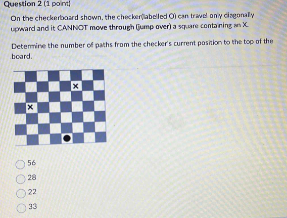 On the checkerboard shown, the checker(labelled O) can travel only diagonally
upward and it CANNOT move through (jump over) a square containing an X.
Determine the number of paths from the checker's current position to the top of the
board.
56
28
22
33