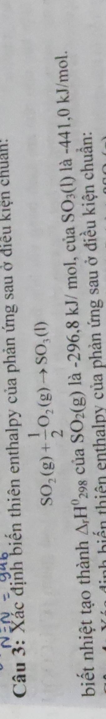 Xắc định biến thiên enthalpy của phản ứng sau ở điều kiện chuẩn:
SO_2(g)+ 1/2 O_2(g)to SO_3(l)
biết nhiệt tạo thành △ _rH^0_298ciaSO_2(g)la-296, 8 kJ/ mol, của SO_3(1) là -441, 0 kJ/mol. 
nh biến thiên enthalpy của phản ứng sau ở điều kiện chuẩn: