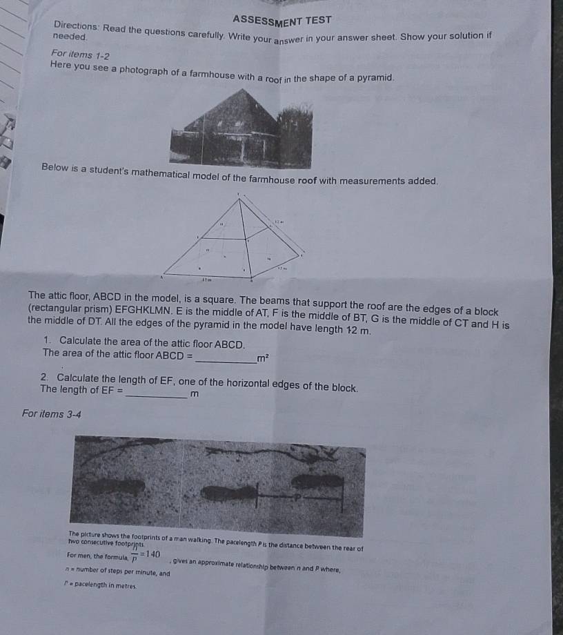 ASSESSMENT TEST 
needed. Directions: Read the questions carefully. Write your answer in your answer sheet. Show your solution if 
For items 1-2 
Here you see a photograph of a farmhouse with a roof in the shape of a pyramid. 
Below is a student's mamatical model of the farmhouse roof with measurements added. 
The attic floor, ABCD in the model, is a square. The beams that support the roof are the edges of a block 
(rectangular prism) EFGHKLMN. E is the middle of AT, F is the middle of BT, G is the middle of CT and H is 
the middle of DT. All the edges of the pyramid in the model have length 12 m. 
1. Calculate the area of the attic floor ABCD. 
The area of the attic floor ABCD= _  m^2
2. Calculate the length of EF, one of the horizontal edges of the block. 
The length of EF= _  m
For items 3-4 
man walking. The pacelength P is the distance between the rear of 
two consecutive foot 
For men, the formula, frac ^Mjq=14p=140 , gives an approximate relationship between n and P where,
n= number of steps per minute, and
r= pacelength in metres