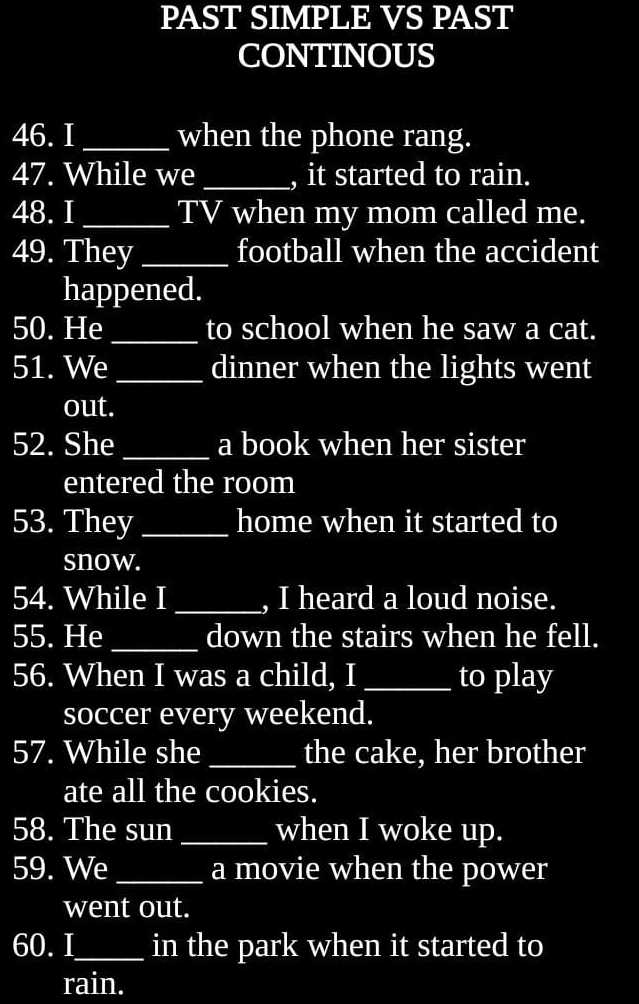 PAST SIMPLE VS PAST 
CONTINOUS 
46. I _when the phone rang. 
47. While we _, it started to rain. 
48. I _TV when my mom called me. 
49. They _football when the accident 
happened. 
50. He _to school when he saw a cat. 
51. We_ dinner when the lights went 
out. 
52. She _a book when her sister 
entered the room 
53. They _home when it started to 
snow. 
54. While I _, I heard a loud noise. 
55. He _down the stairs when he fell. 
56. When I was a child, I _to play 
soccer every weekend. 
57. While she _the cake, her brother 
ate all the cookies. 
58. The sun _when I woke up. 
59. We _a movie when the power 
went out. 
60.I_ in the park when it started to 
rain.