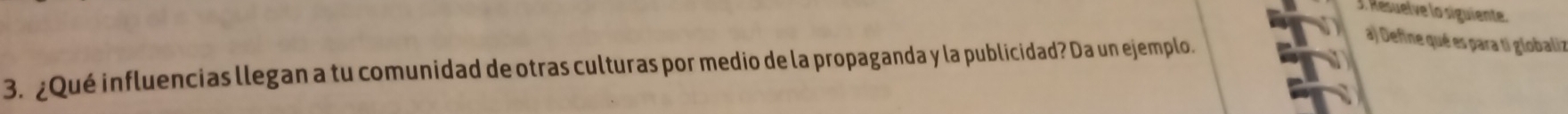 Resuelve lo siguiente. 
3. ¿Qué influencias llegan a tu comunidad de otras culturas por medio de la propaganda y la publicidad? Da un ejemplo. 
a) Define qué es para ti globaliz