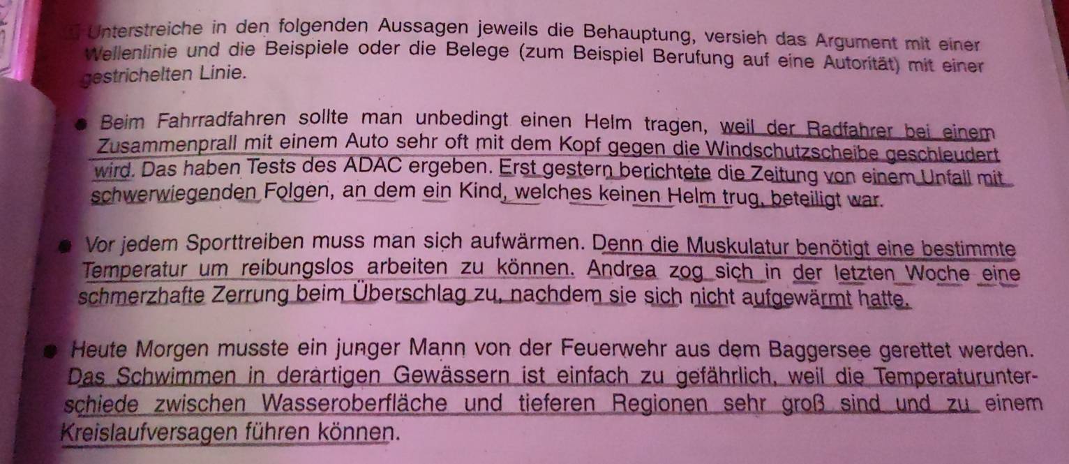 Unterstreiche in den folgenden Aussagen jeweils die Behauptung, versieh das Argument mit einer 
Wellenlinie und die Beispiele oder die Belege (zum Beispiel Berufung auf eine Autorität) mit einer 
gestrichelten Linie. 
Beim Fahrradfahren sollte man unbedingt einen Helm tragen, weil der Radfährer bei einem 
Zusammenprall mit einem Auto sehr oft mit dem Kopf gegen die Windschutzscheibe geschleudert 
wird. Das haben Tests des ADAC ergeben. Erst gestern berichtete die Zeitung von einem Unfall mit 
schwerwiegenden Folgen, an dem ein Kind, welches keinen Helm trug, beteiligt war. 
Vor jedem Sporttreiben muss man sich aufwärmen. Denn die Muskulatur benötigt eine bestimmte 
Temperatur um reibungslos arbeiten zu können. Andrea zog sich in der letzten Woche eine 
schmerzhafte Zerrung beim Überschlag zu, nachdem sie sich nicht aufgewärmt hatte. 
Heute Morgen musste ein junger Mann von der Feuerwehr aus dem Baggersee gerettet werden. 
Das Schwimmen in derärtigen Gewässern ist einfach zu gefährlich, weil die Temperaturunter- 
schiede zwischen Wasseroberfläche und tieferen Regionen sehr groß sind und zu einem 
Kreislaufversagen führen können.