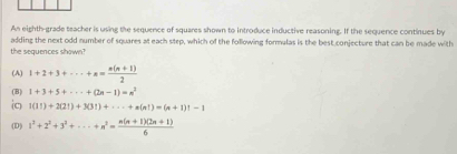 An eighth-grade teacher is using the sequence of squares shown to introduce inductive reasoning. If the sequence continues by
adding the next odd number of squares at each step, which of the following formulas is the best conjecture that can be made with
the sequences shown?
(A) 1+2+3+·s +n= (n(n+1))/2 
(B) 1+3+5+·s +(2n-1)=n^2
io 1(11)+2(21)+3(31)+·s +n(n1)=(n+1)!-1
(D) 1^2+2^2+3^2+·s +n^2= (n(n+1)(2n+1))/6 