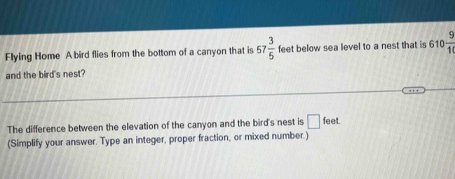 Flying Home A bird flies from the bottom of a canyon that is 57 3/5  feet below sea level to a nest that is 610 9/10 
and the bird's nest? 
The difference between the elevation of the canyon and the bird's nest is □ feet. 
(Simplify your answer. Type an integer, proper fraction, or mixed number.)