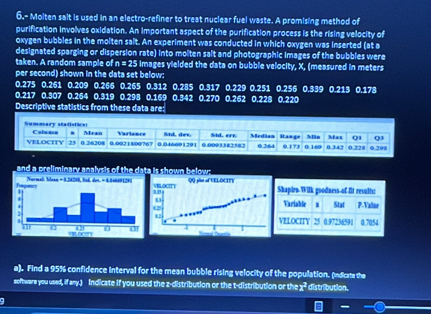 6.- Molten salt is used in an electro-refiner to treat nuclear fuel waste. A promising method of 
purification involves oxidation. An important aspect of the purification process is the rising velocity of 
oxygen bubbles in the molten salt. An experiment was conducted in which oxygen was inserted (at a 
designated sparging or dispersion rate) into molten salt and photographic images of the bubbles were 
taken. A random sample of n=25 images yielded the data on bubble velocity, X, (measured in meters
per second) shown in the data set below:
0.275 0.261 0.209 0.266 0.265 0.312 0.285 0.317 0.229 0.251 0.256 0.339 0.213 0.178
0.217 0.307 0.264 0.319 0.298 0.169 0.342 0.270 0.262 0.228 0.220
Descriptive statistics from these data are: 
and a preliminary analysis of the data is shown below; 


a). Find a 95% confidence interval for the mean bubble rising velocity of the population. (Indicate the 
software you used, if any.) Indicate if you used the z-distribution or the t-distribution or the χ² distribution.