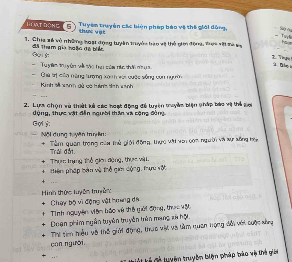 HOẠT ĐONG (5 Tuyên truyền các biện pháp bảo vệ thế giới động, 
- Sử dự 
thực vật 
- Tuyê 
1. Chia sẻ về những hoạt động tuyên truyền bảo vệ thế giới động, thực vật mà em 
hoan 
đã tham gia hoặc đã biết. 
Gợi ý : 
2. Thực 
Tuyên truyền về tác hại của rác thải nhựa. 
3. Báo c 
- Giá trị của năng lượng xanh với cuộc sống con người. 
- Kinh tế xanh đễ có hành tinh xanh. 
- …_ 
2. Lựa chọn và thiết kế các hoạt động để tuyên truyền biện pháp bảo vệ thế giới 
động, thực vật đến người thân và cộng đồng. 
Gợi ý: 
Nội dung tuyên truyền: 
+ Tầm quan trọng của thế giới động, thực vật với con người và sự sống trên 
Trái đất. 
+ Thực trạng thế giới động, thực vật. 
+ Biện pháp bảo vệ thế giới động, thực vật. 
+ …_ 
Hình thức tuyên truyền: 
+ Chạy bộ vì động vật hoang dã. 
+ Tình nguyện viên bảo vệ thế giới động, thực vật. 
+ Đoạn phim ngắn tuyên truyền trên mạng xã hội. 
+ Thi tìm hiểu về thế giới động, thực vật và tầm quan trọng đối với cuộc sống 
con người. 
+ _ 
kiế t kế để tuyên truyền biện pháp bảo vệ thế giới