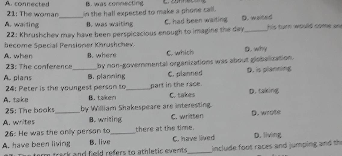 A. connected B. was connecting C connecón
21: The woman in the hall expected to make a phone call.
A. waiting _B. was waiting C. had been waiting D. waited
22: Khrushchev may have been perspicacious enough to imagine the day_ his turn would come an
become Special Pensioner Khrushchev.
A. when B. where C. which D. why
23: The conference by non-governmental organizations was about globalization.
A. plans _B. planning C. planned D. is planning
24: Peter is the youngest person to_ part in the race.
A. take B. taken C. takes D. taking
25: The books by William Shakespeare are interesting.
A. writes _B. writing C. written D. wrote
26: He was the only person to_ there at the time.
A. have been living B. live C. have lived
D. living
arm track and field refers to athletic events _ include foot races and jumping and th