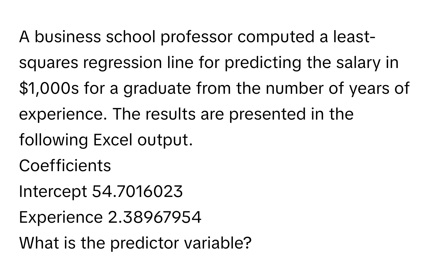 A business school professor computed a least-squares regression line for predicting the salary in $1,000s for a graduate from the number of years of experience. The results are presented in the following Excel output.

Coefficients
Intercept 54.7016023
Experience 2.38967954

What is the predictor variable?