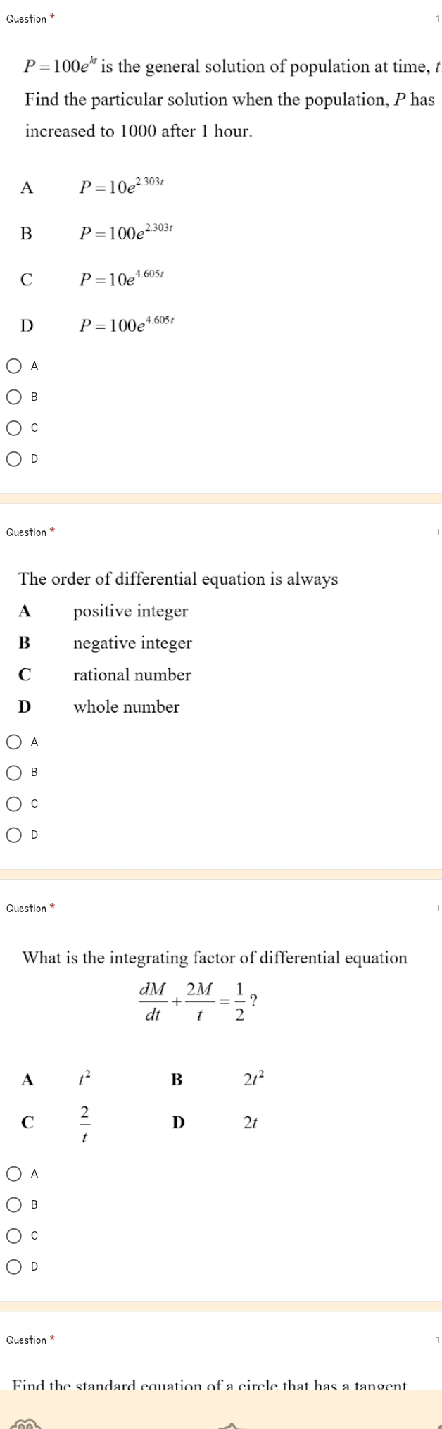 Question *
P=100e^(kt) is the general solution of population at time, t
Find the particular solution when the population, P has
increased to 1000 after 1 hour.
A P=10e^(2.303t)
B P=100e^(2.303t)
C P=10e^(4.605t)
D P=100e^(4.605t)
A
C
D
Question*
The order of differential equation is always
A positive integer
B negative integer
C rational number
D whole number
A
B
C
D
Question *
What is the integrating factor of differential equation
 dM/dt + 2M/t = 1/2  ?
A
B
C
D
Question *
Find the standard equation of a circle that has a tangent