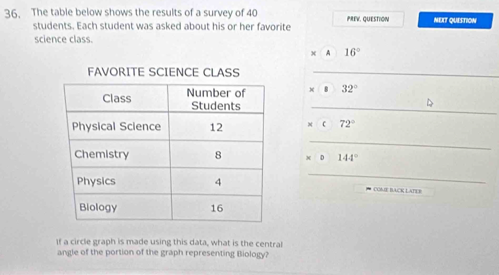 36, The table below shows the results of a survey of 40
PREV. QUESTION NEXT QUESTION 
students. Each student was asked about his or her favorite 
science class. 
× A 16°
_ 
× B 32°
_ 
x C 72°
_
* D144°
_ 
COME BACK LATER 
If a circle graph is made using this data, what is the central 
angle of the portion of the graph representing Biology?