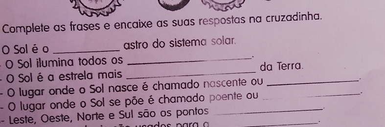 Complete as frases e encaixe as suas respostas na cruzadinha. 
O Sol é o _astro do sistema solar. 
O Sol ilumina todos os 
_ 
- O Sol é a estrela mais _da Terra. 
- O lugar onde o Sol nasce é chamado nascente ou 
. 
- O lugar onde o Sol se põe é chamado poente ou 
. 
- Leste, Oeste, Norte e Sul são os pontos_ 
.