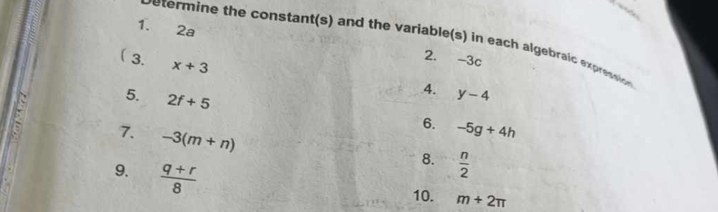 2a 2. -3c
vetermine the constant(s) and the variable(s) in each algebraic expression 
 3. x+3
5. 2f+5
4. y-4
6. -5g+4h
7. -3(m+n)
9.  (q+r)/8 
8.  n/2 
10. m+2π