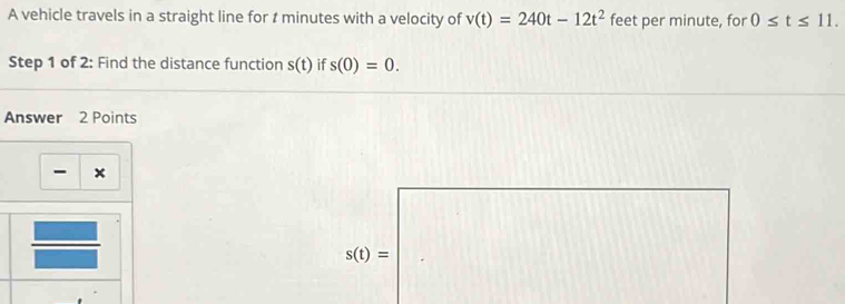 A vehicle travels in a straight line for t minutes with a velocity of v(t)=240t-12t^2 feet per minute, for 0≤ t≤ 11. 
Step 1 of 2: Find the distance function s(t) if s(0)=0. 
Answer 2 Points 
×
s(t)=