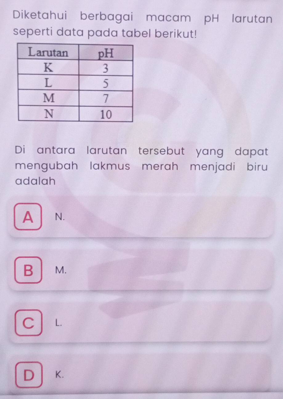 Diketahui berbagai macam pH larutan
seperti data pada tabel berikut!
Di antara larutan tersebut yang dapat
mengubah lakmus merah menjadi biru
adalah
A N.
B ₹M.
C L.
D K.